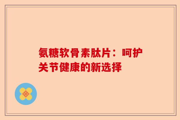 氨糖软骨素肽片：呵护关节健康的新选择-第1张图片-关节保镖
