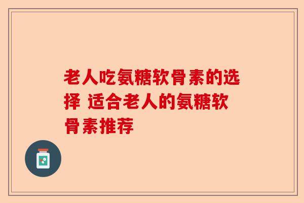 老人吃氨糖软骨素的选择 适合老人的氨糖软骨素推荐-第1张图片-关节保镖