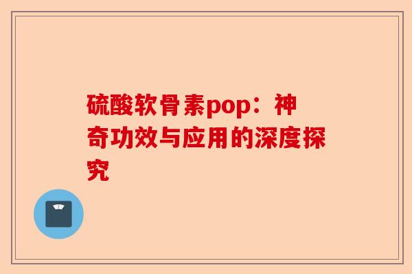 硫酸软骨素pop：神奇功效与应用的深度探究-第1张图片-关节保镖