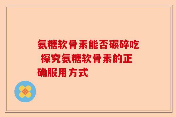氨糖软骨素能否碾碎吃 探究氨糖软骨素的正确服用方式