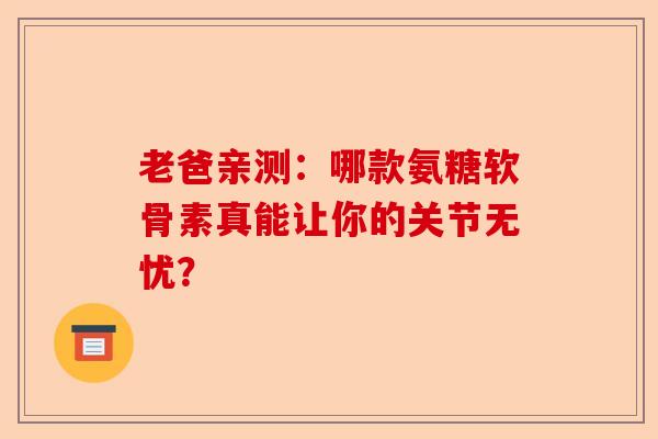 老爸亲测：哪款氨糖软骨素真能让你的关节无忧？-第1张图片-关节保镖