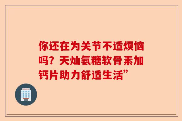 你还在为关节不适烦恼吗？天灿氨糖软骨素加钙片助力舒适生活”