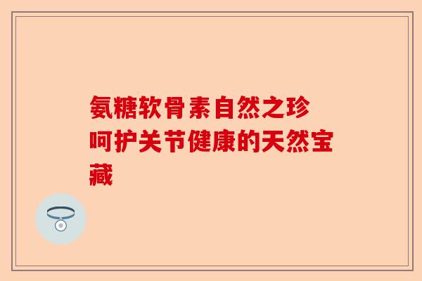 氨糖软骨素自然之珍 呵护关节健康的天然宝藏