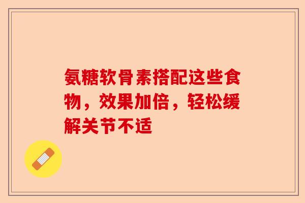 氨糖软骨素搭配这些食物，效果加倍，轻松缓解关节不适