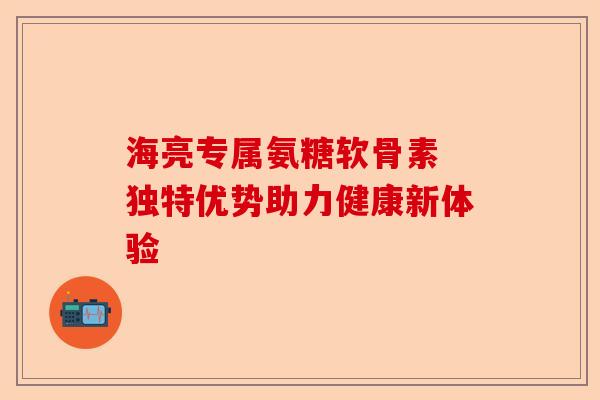 海亮专属氨糖软骨素 独特优势助力健康新体验