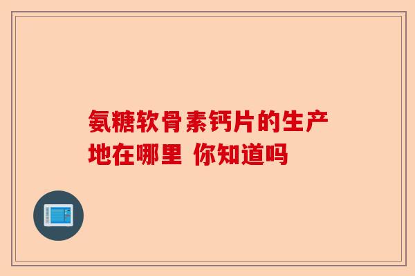 氨糖软骨素钙片的生产地在哪里 你知道吗