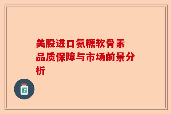美股进口氨糖软骨素 品质保障与市场前景分析