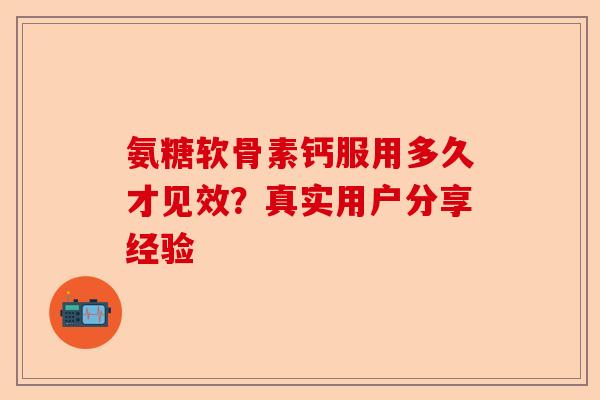 氨糖软骨素钙服用多久才见效？真实用户分享经验-第1张图片-关节保镖