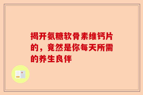 揭开氨糖软骨素维钙片的，竟然是你每天所需的养生良伴