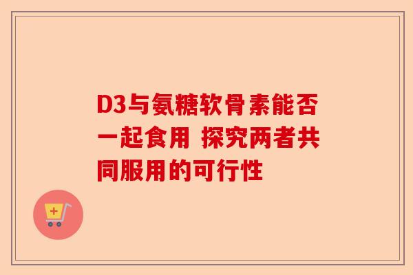 D3与氨糖软骨素能否一起食用 探究两者共同服用的可行性