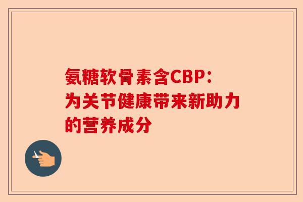 氨糖软骨素含CBP：为关节健康带来新助力的营养成分