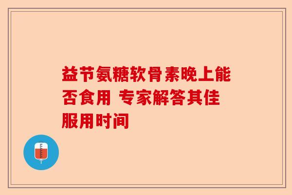 益节氨糖软骨素晚上能否食用 专家解答其佳服用时间-第1张图片-关节保镖