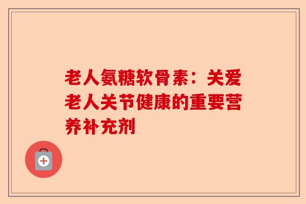 老人氨糖软骨素：关爱老人关节健康的重要营养补充剂
