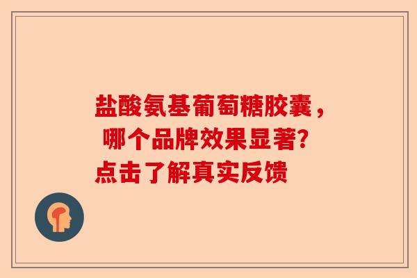 盐酸氨基葡萄糖胶囊， 哪个品牌效果显著？点击了解真实反馈