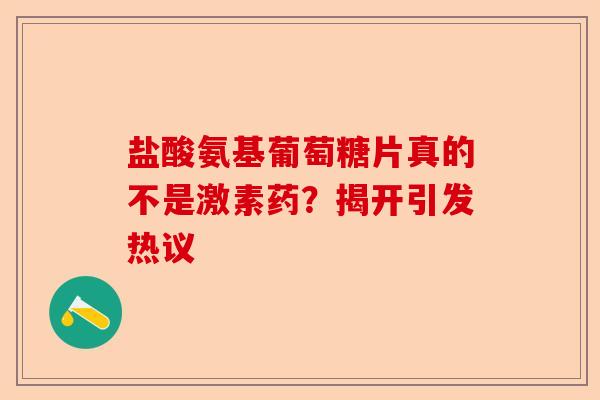 盐酸氨基葡萄糖片真的不是激素药？揭开引发热议