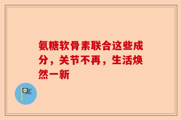氨糖软骨素联合这些成分，关节不再，生活焕然一新