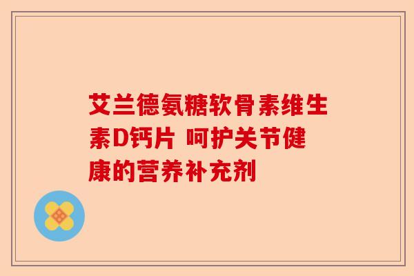 艾兰德氨糖软骨素维生素D钙片 呵护关节健康的营养补充剂
