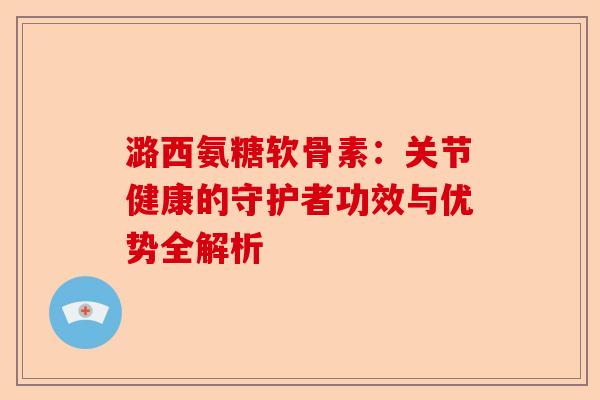 潞西氨糖软骨素：关节健康的守护者功效与优势全解析