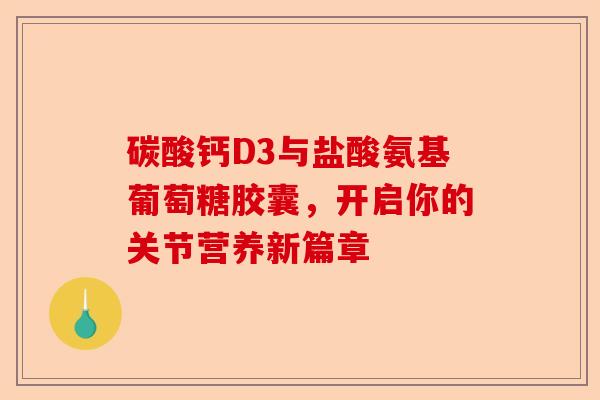 碳酸钙D3与盐酸氨基葡萄糖胶囊，开启你的关节营养新篇章