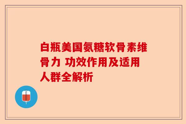 白瓶美国氨糖软骨素维骨力 功效作用及适用人群全解析