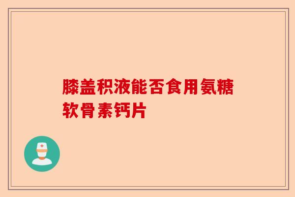 膝盖积液能否食用氨糖软骨素钙片