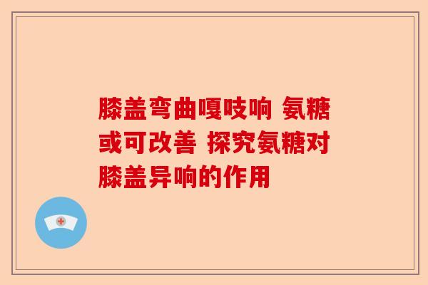 膝盖弯曲嘎吱响 氨糖或可改善 探究氨糖对膝盖异响的作用