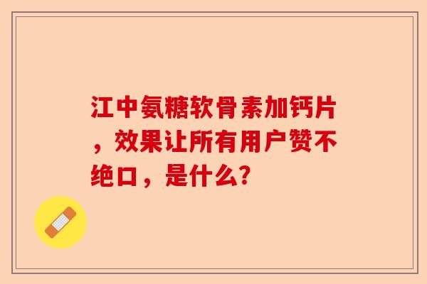 江中氨糖软骨素加钙片，效果让所有用户赞不绝口，是什么？
