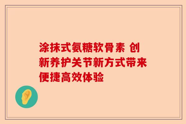 涂抹式氨糖软骨素 创新养护关节新方式带来便捷高效体验