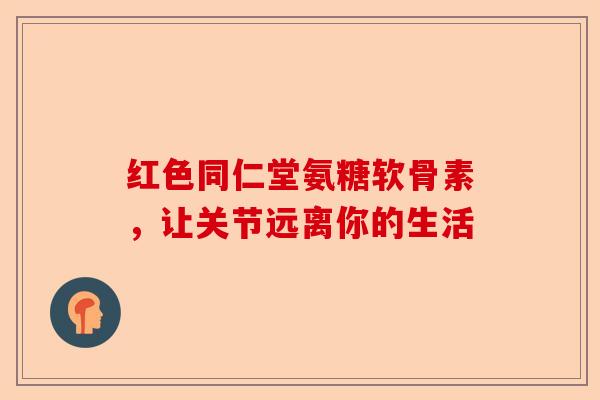 红色同仁堂氨糖软骨素，让关节远离你的生活