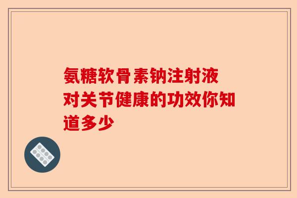 氨糖软骨素钠注射液 对关节健康的功效你知道多少-第1张图片-关节保镖