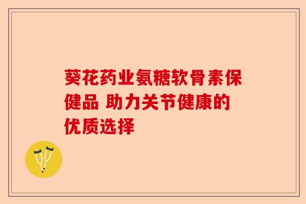 葵花药业氨糖软骨素保健品 助力关节健康的优质选择