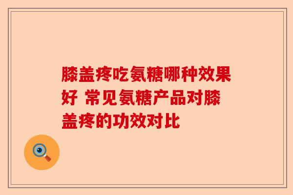 膝盖疼吃氨糖哪种效果好 常见氨糖产品对膝盖疼的功效对比