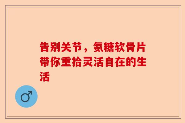 告别关节，氨糖软骨片带你重拾灵活自在的生活
