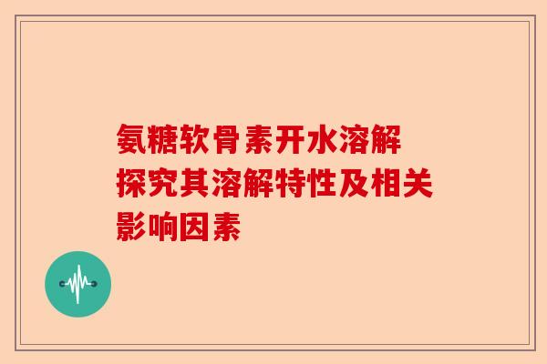 氨糖软骨素开水溶解 探究其溶解特性及相关影响因素