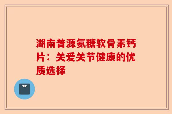 湖南普源氨糖软骨素钙片：关爱关节健康的优质选择
