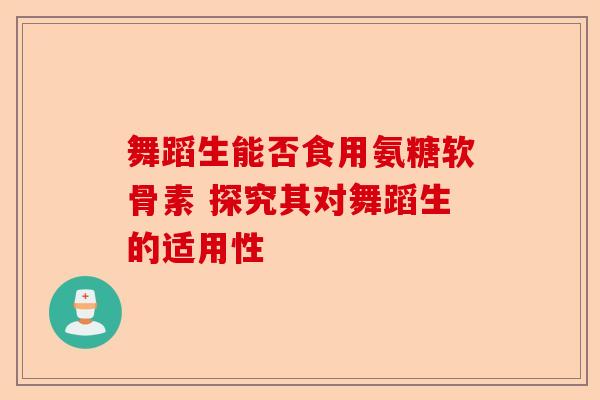 舞蹈生能否食用氨糖软骨素 探究其对舞蹈生的适用性