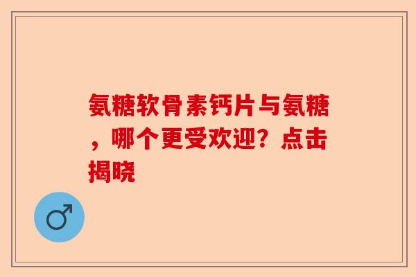 氨糖软骨素钙片与氨糖，哪个更受欢迎？点击揭晓