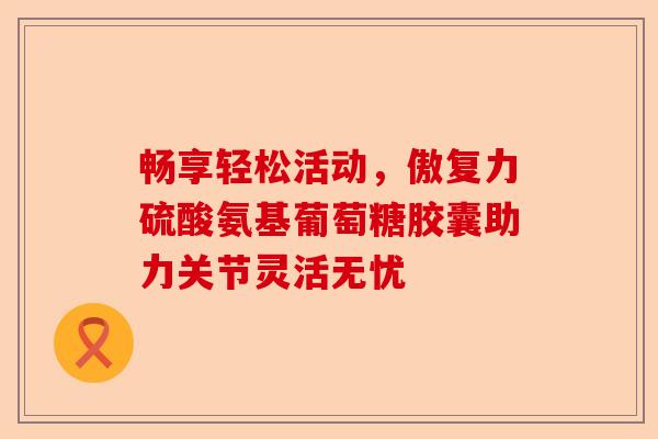 畅享轻松活动，傲复力硫酸氨基葡萄糖胶囊助力关节灵活无忧