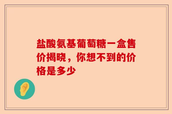 盐酸氨基葡萄糖一盒售价揭晓，你想不到的价格是多少