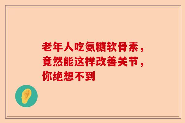 老年人吃氨糖软骨素，竟然能这样改善关节，你绝想不到
