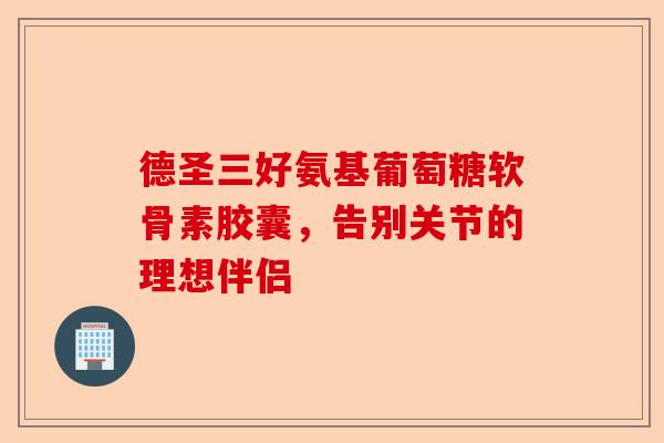 德圣三好氨基葡萄糖软骨素胶囊，告别关节的理想伴侣
