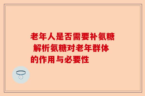 老年人是否需要补氨糖 解析氨糖对老年群体的作用与必要性