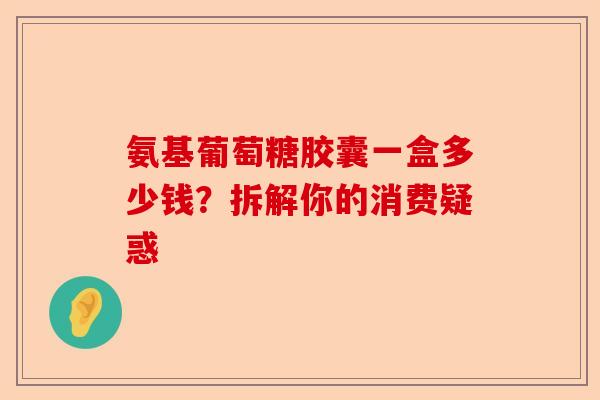 氨基葡萄糖胶囊一盒多少钱？拆解你的消费疑惑