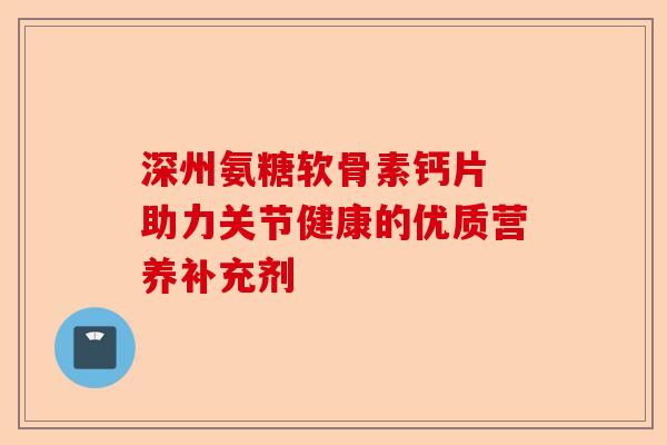 深州氨糖软骨素钙片 助力关节健康的优质营养补充剂-第1张图片-关节保镖