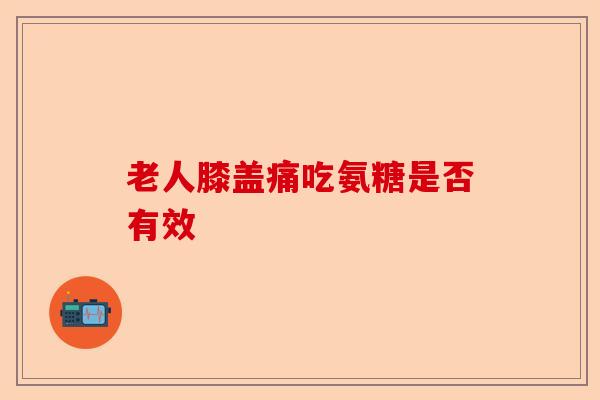 老人膝盖痛吃氨糖是否有效