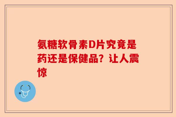 氨糖软骨素D片究竟是药还是保健品？让人震惊