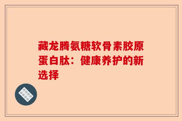 藏龙腾氨糖软骨素胶原蛋白肽：健康养护的新选择-第1张图片-关节保镖