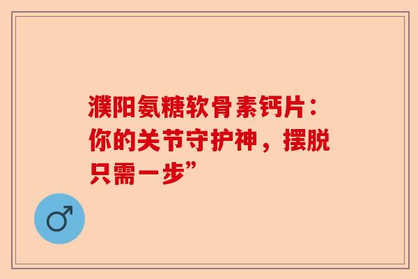 濮阳氨糖软骨素钙片：你的关节守护神，摆脱只需一步”