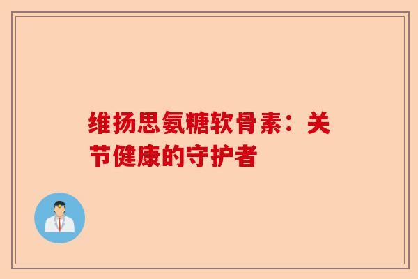 维扬思氨糖软骨素：关节健康的守护者