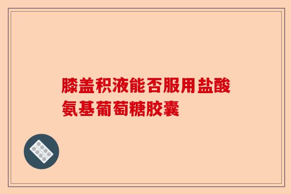 膝盖积液能否服用盐酸氨基葡萄糖胶囊-第1张图片-关节保镖